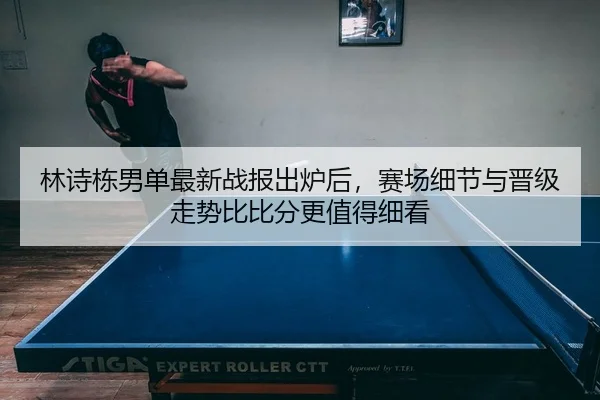 林诗栋男单最新战报出炉后，赛场细节与晋级走势比比分更值得细看